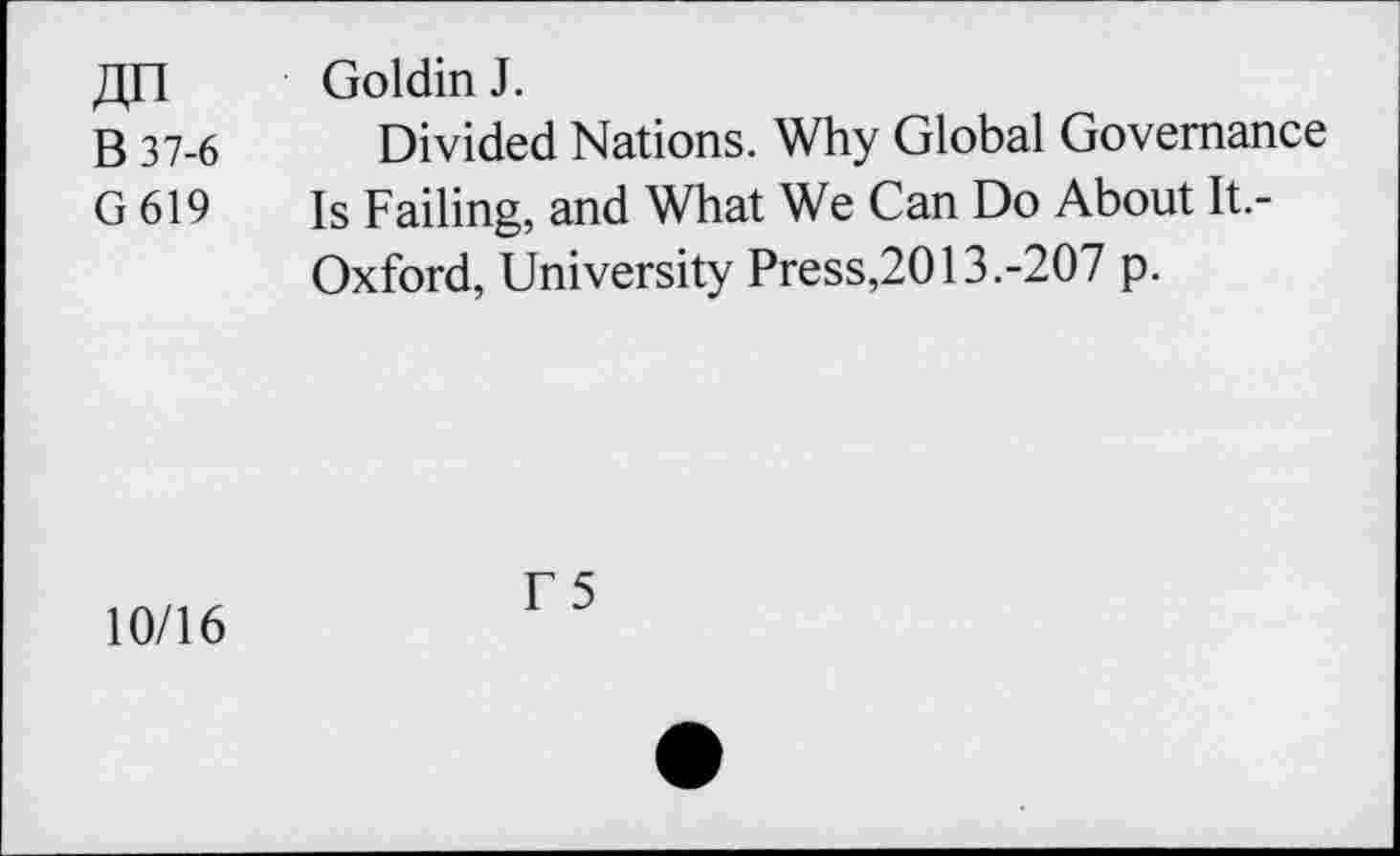 ﻿Goldin J.
B 37-6 Divided Nations. Why Global Governance
G 619 Is Failing, and What We Can Do About It.-Oxford, University Press,2013.-207 p.
10/16